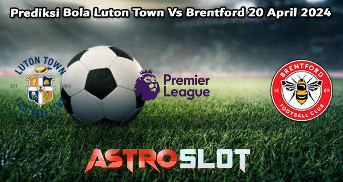 Prediksi Bola Luton Town Vs Brentford 20 April 2024