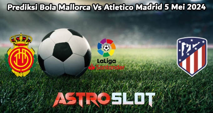 Prediksi Bola Mallorca Vs Atletico Madrid 5 Mei 2024