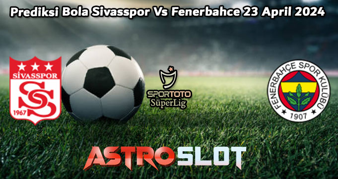 Prediksi Bola Sivasspor Vs Fenerbahce 23 April 2024